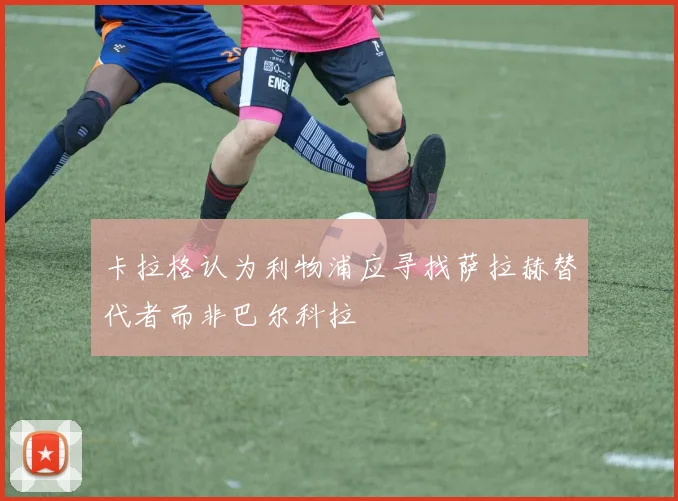 卡拉格认为利物浦应寻找萨拉赫替代者而非巴尔科拉