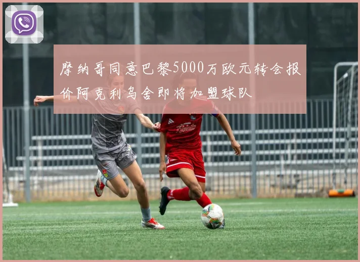 摩纳哥同意巴黎5000万欧元转会报价阿克利乌舍即将加盟球队
