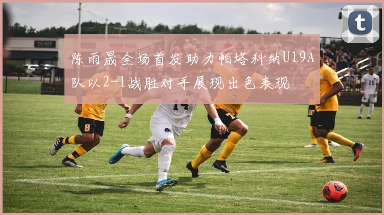 陈雨晟全场首发助力帕塔科纳U19A队以2-1战胜对手展现出色表现