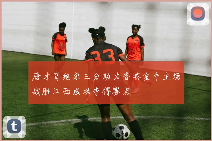 唐才育绝杀三分助力香港金牛主场战胜江西成功夺得赛点