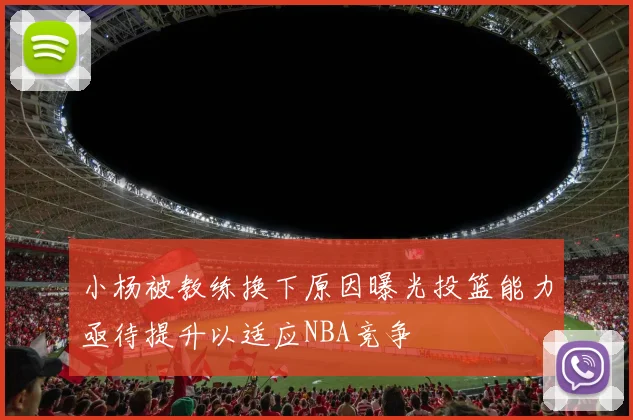小杨被教练换下原因曝光投篮能力亟待提升以适应NBA竞争