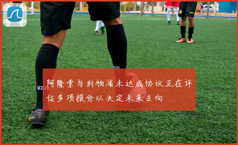 阿隆索与利物浦未达成协议正在评估多项报价以决定未来去向