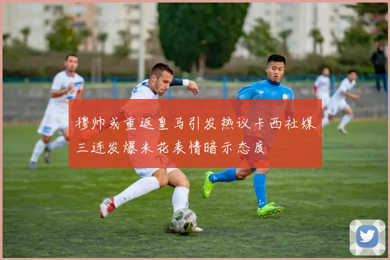 穆帅或重返皇马引发热议卡西社媒三连发爆米花表情暗示态度