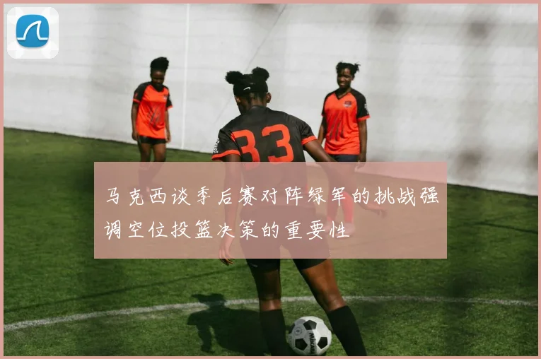 马克西谈季后赛对阵绿军的挑战强调空位投篮决策的重要性
