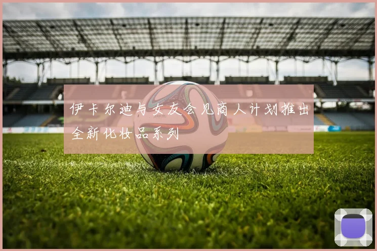 伊卡尔迪与女友会见商人计划推出全新化妆品系列