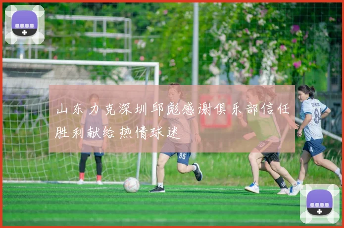 山东力克深圳邱彪感谢俱乐部信任胜利献给热情球迷
