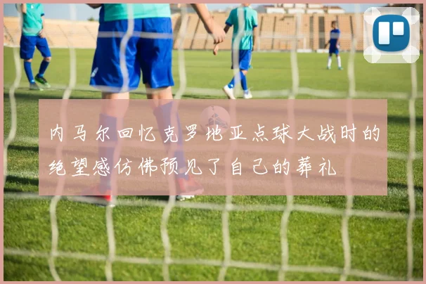 内马尔回忆克罗地亚点球大战时的绝望感仿佛预见了自己的葬礼