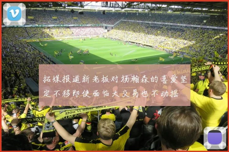 拓媒报道新老板对杨瀚森的喜爱坚定不移即使面临大交易也不动摇