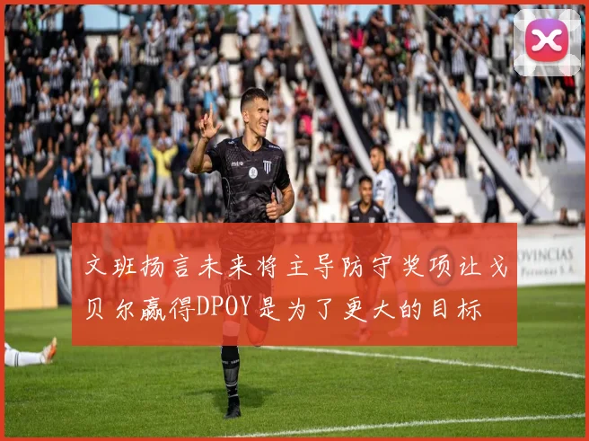 文班扬言未来将主导防守奖项让戈贝尔赢得DPOY是为了更大的目标