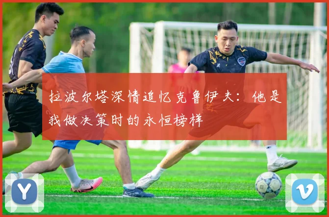 拉波尔塔深情追忆克鲁伊夫：他是我做决策时的永恒榜样