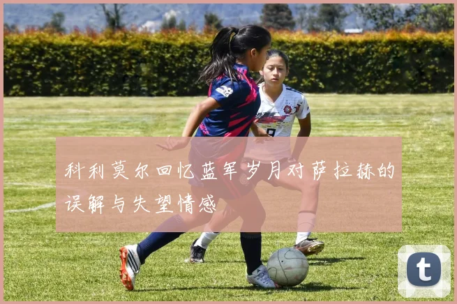 科利莫尔回忆蓝军岁月对萨拉赫的误解与失望情感