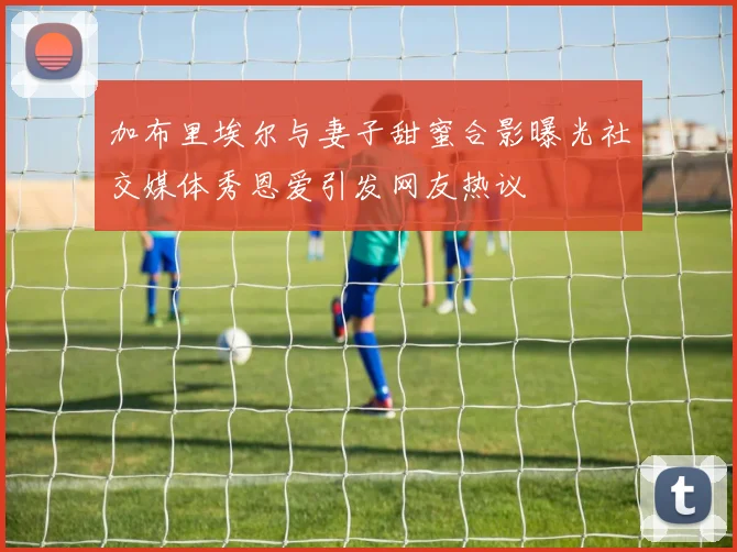 加布里埃尔与妻子甜蜜合影曝光社交媒体秀恩爱引发网友热议