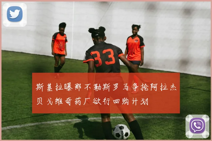 斯基拉曝那不勒斯罗马争抢阿拉杰贝戈维奇药厂欲行回购计划