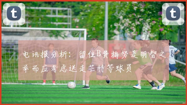 电讯报分析：留住B费梅努是明智之举而应考虑送走芒特等球员