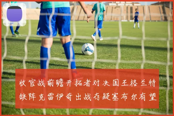 收官战前瞻开拓者对决国王格兰特缺阵克雷伊奇出战存疑塞布尔有望上场