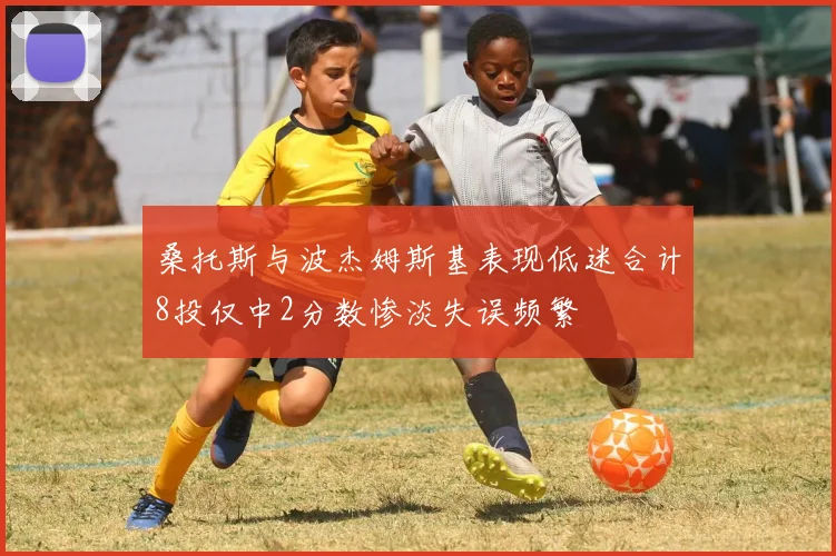 桑托斯与波杰姆斯基表现低迷合计8投仅中2分数惨淡失误频繁