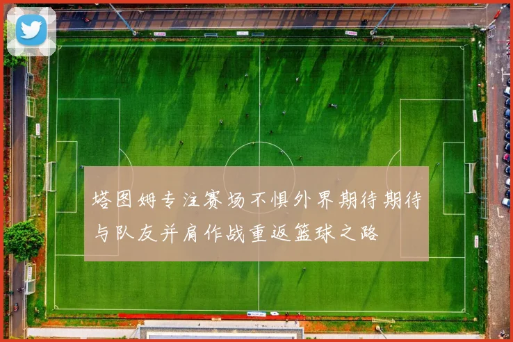 塔图姆专注赛场不惧外界期待期待与队友并肩作战重返篮球之路