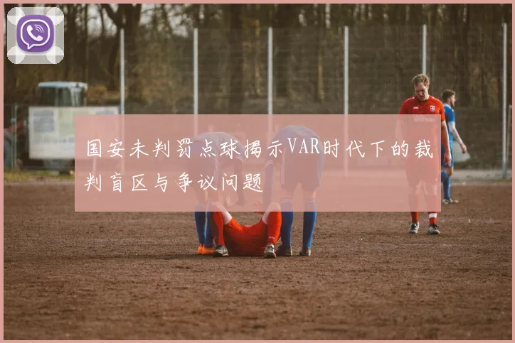 国安未判罚点球揭示VAR时代下的裁判盲区与争议问题