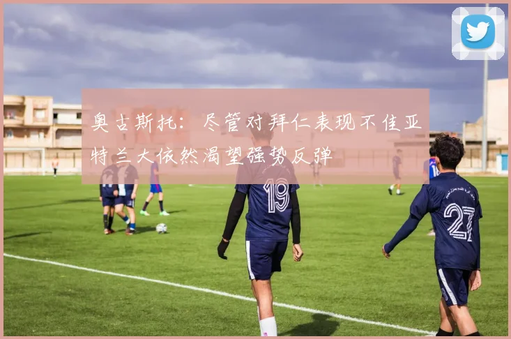 奥古斯托：尽管对拜仁表现不佳亚特兰大依然渴望强势反弹