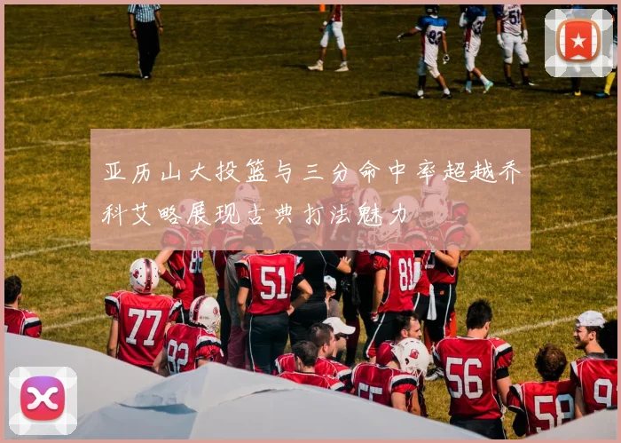 亚历山大投篮与三分命中率超越乔科艾略展现古典打法魅力