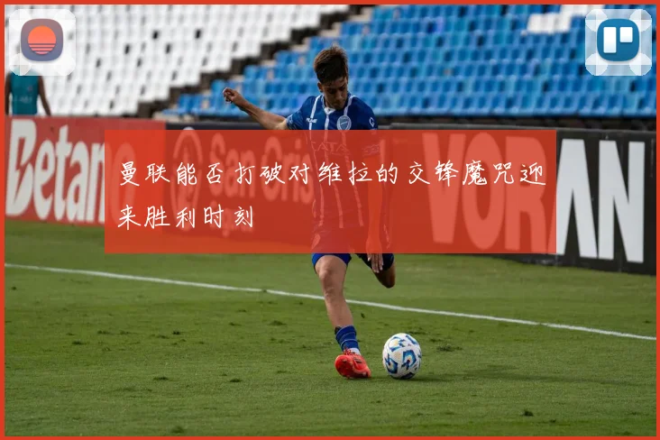 曼联能否打破对维拉的交锋魔咒迎来胜利时刻