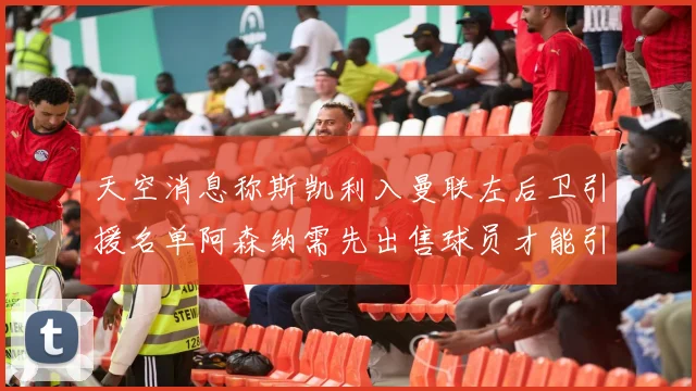 天空消息称斯凯利入曼联左后卫引援名单阿森纳需先出售球员才能引援