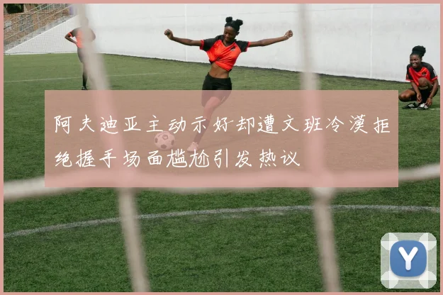 阿夫迪亚主动示好却遭文班冷漠拒绝握手场面尴尬引发热议