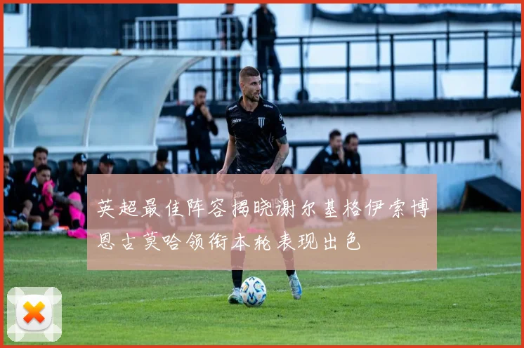 英超最佳阵容揭晓谢尔基格伊索博恩古莫哈领衔本轮表现出色