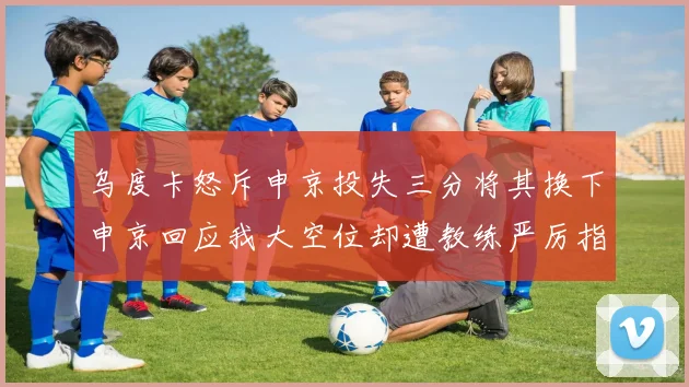 乌度卡怒斥申京投失三分将其换下申京回应我大空位却遭教练严厉指责