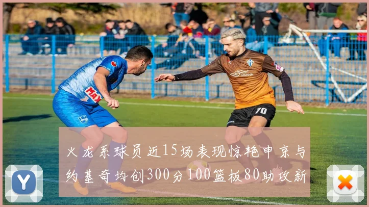 火龙系球员近15场表现惊艳申京与约基奇均创300分100篮板80助攻新高